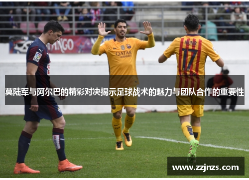 莫陆军与阿尔巴的精彩对决揭示足球战术的魅力与团队合作的重要性